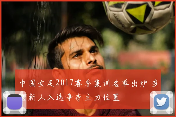 中国女足2017赛季集训名单出炉 多名新人入选争夺主力位置