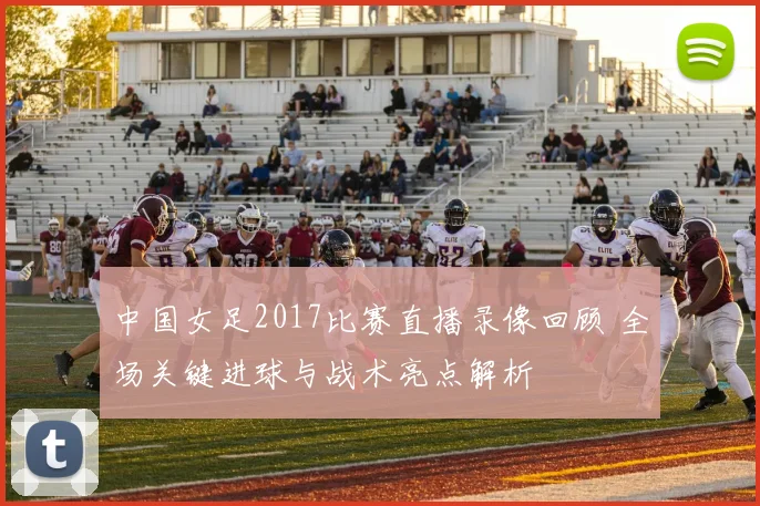 中国女足2017比赛直播录像回顾 全场关键进球与战术亮点解析