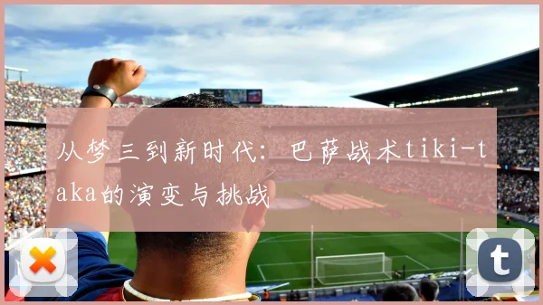 从梦三到新时代：巴萨战术tiki-taka的演变与挑战