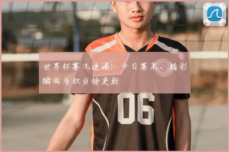 世界杯赛况速递：今日赛果、精彩瞬间与积分榜更新