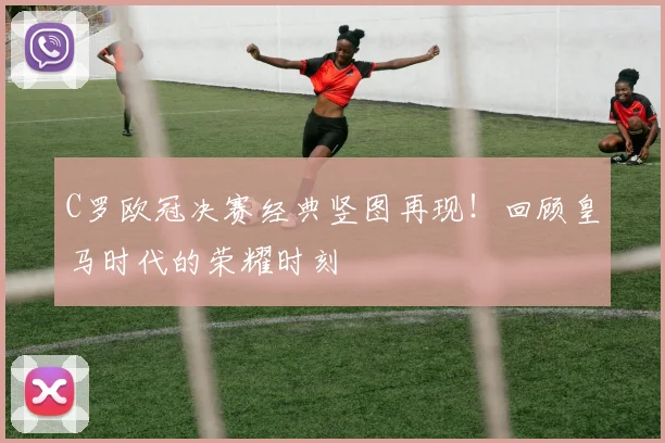 C罗欧冠决赛经典竖图再现！回顾皇马时代的荣耀时刻