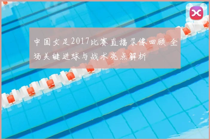 中国女足2017比赛直播录像回顾 全场关键进球与战术亮点解析