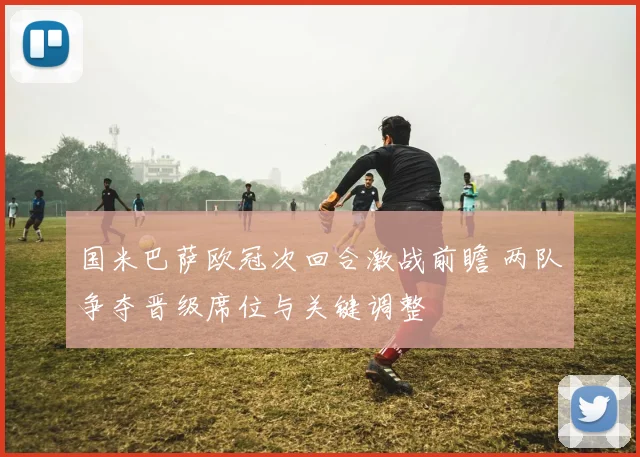 国米巴萨欧冠次回合激战前瞻 两队争夺晋级席位与关键调整