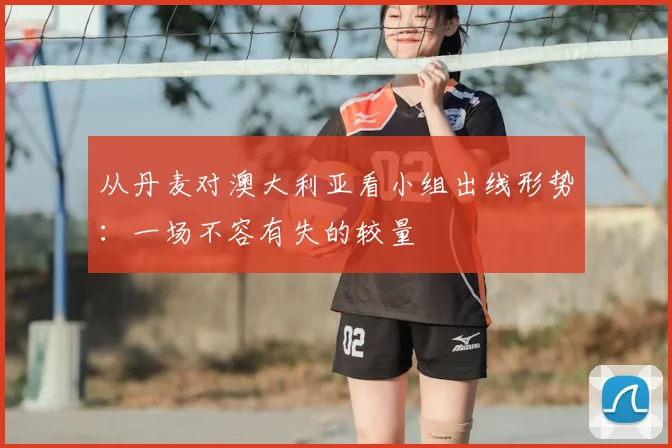 从丹麦对澳大利亚看小组出线形势：一场不容有失的较量