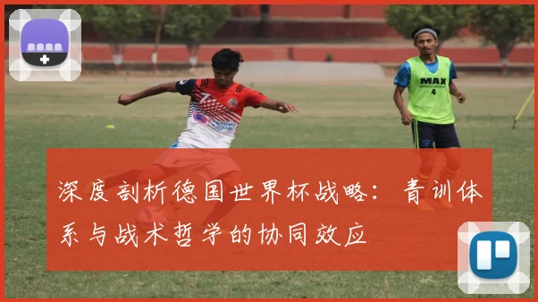深度剖析德国世界杯战略：青训体系与战术哲学的协同效应