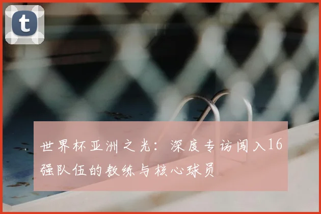 世界杯亚洲之光:深度专访闯入16强队伍的教练与核心球员