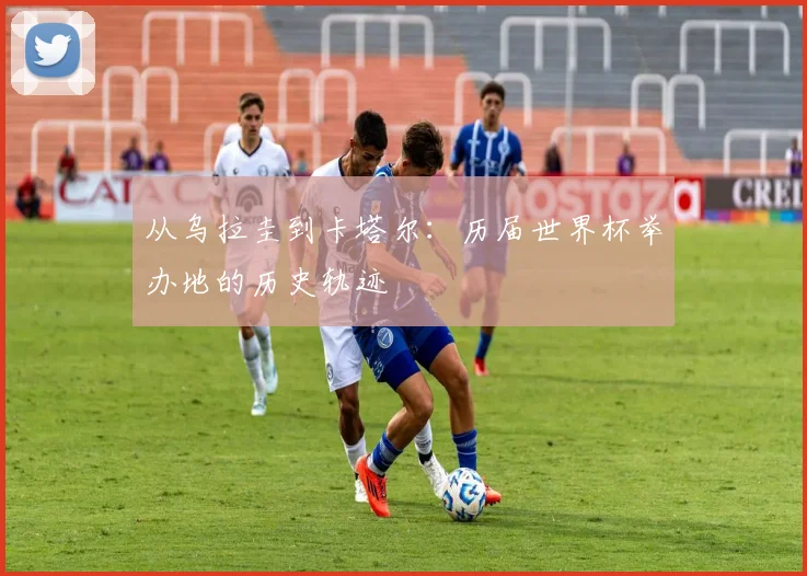从乌拉圭到卡塔尔：历届世界杯举办地的历史轨迹