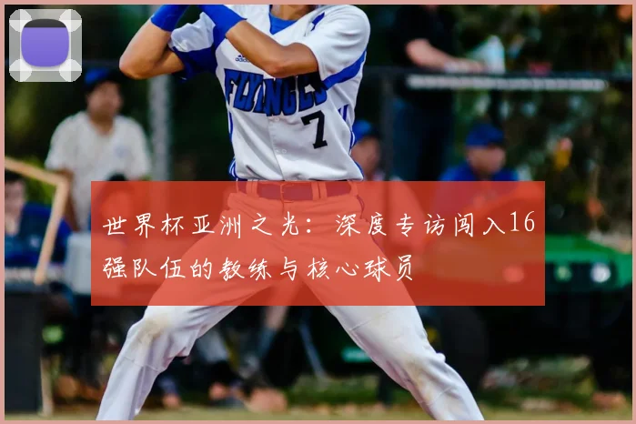 世界杯亚洲之光:深度专访闯入16强队伍的教练与核心球员