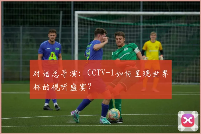 对话总导演:CCTV-1如何呈现世界杯的视听盛宴?
